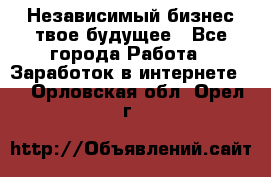 Независимый бизнес-твое будущее - Все города Работа » Заработок в интернете   . Орловская обл.,Орел г.